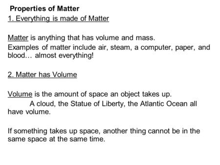 Properties of Matter 1. Everything is made of Matter Matter is anything that has volume and mass. Examples of matter include air, steam, a computer, paper,