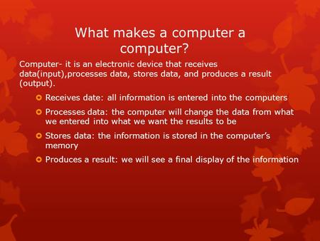 What makes a computer a computer? Computer- it is an electronic device that receives data(input),processes data, stores data, and produces a result (output).