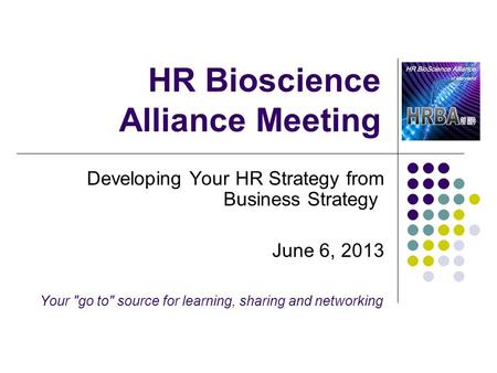 HR Bioscience Alliance Meeting Developing Your HR Strategy from Business Strategy June 6, 2013 Your go to source for learning, sharing and networking.