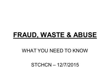 FRAUD, WASTE & ABUSE WHAT YOU NEED TO KNOW STCHCN – 12/7/2015.