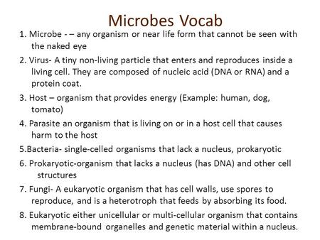Microbes Vocab 1. Microbe - – any organism or near life form that cannot be seen with the naked eye 2. Virus- A tiny non-living particle that enters and.