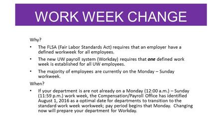 WORK WEEK CHANGE Why? The FLSA (Fair Labor Standards Act) requires that an employer have a defined workweek for all employees. The new UW payroll system.