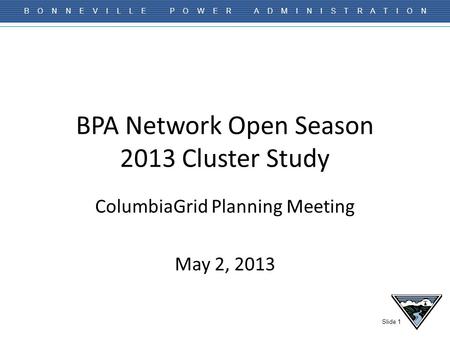 Slide 1 B O N N E V I L L E P O W E R A D M I N I S T R A T I O N BPA Network Open Season 2013 Cluster Study ColumbiaGrid Planning Meeting May 2, 2013.