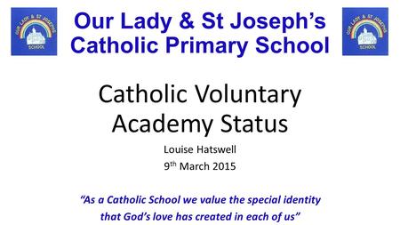 Our Lady & St Joseph’s Catholic Primary School Catholic Voluntary Academy Status Louise Hatswell 9 th March 2015 “As a Catholic School we value the special.