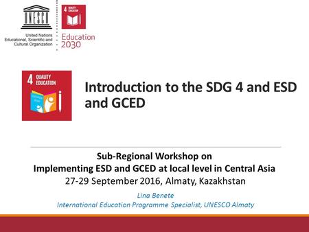 Introduction to the SDG 4 and ESD and GCED Lina Benete International Education Programme Specialist, UNESCO Almaty Sub-Regional Workshop on Implementing.