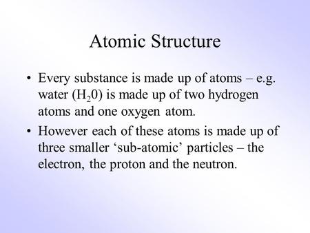 Atomic Structure Every substance is made up of atoms – e.g. water (H 2 0) is made up of two hydrogen atoms and one oxygen atom. However each of these atoms.