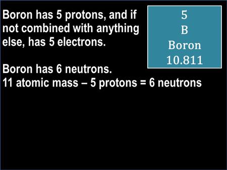 Boron has 5 protons, and if not combined with anything else, has 5 electrons. Boron has 6 neutrons. 11 atomic mass – 5 protons = 6 neutrons 5 B Boron