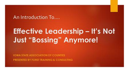 An Introduction To…. Effective Leadership – It’s Not Just “Bossing” Anymore! IOWA STATE ASSOCIATION OF COUNTIES PRESENTED BY FORST TRAINING & CONSULTING.