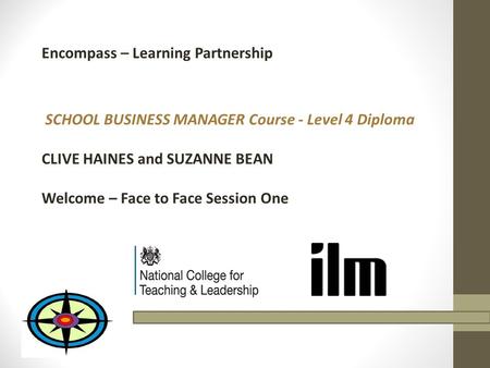 Encompass – Learning Partnership SCHOOL BUSINESS MANAGER Course - Level 4 Diploma CLIVE HAINES and SUZANNE BEAN Welcome – Face to Face Session One.