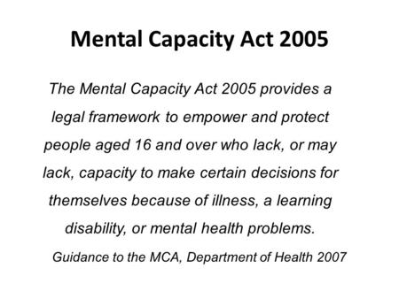 Mental Capacity Act 2005 The Mental Capacity Act 2005 provides a legal framework to empower and protect people aged 16 and over who lack, or may lack,