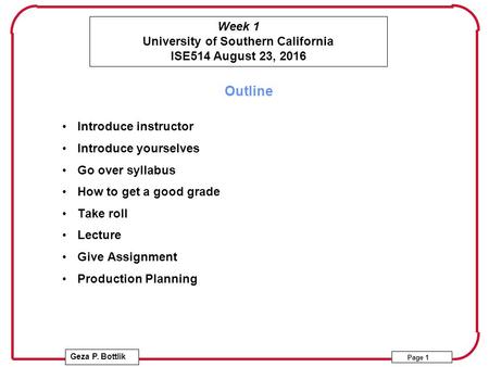 Week 1 University of Southern California ISE514 August 23, 2016 Geza P. Bottlik Page 1 Outline Introduce instructor Introduce yourselves Go over syllabus.