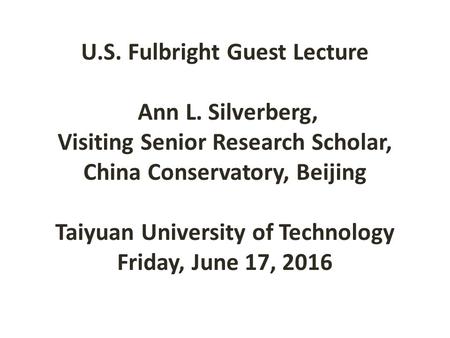 U.S. Fulbright Guest Lecture Ann L. Silverberg, Visiting Senior Research Scholar, China Conservatory, Beijing Taiyuan University of Technology Friday,