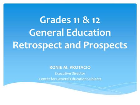 Grades 11 & 12 General Education Retrospect and Prospects RONIE M. PROTACIO Executive Director Center for General Education Subjects.