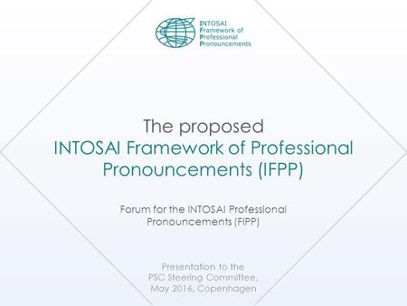 Presentation to the PSC Steering Committee, May 2016, Copenhagen The proposed INTOSAI Framework of Professional Pronouncements (IFPP) Forum for the INTOSAI.