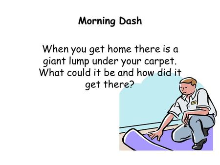 Morning Dash When you get home there is a giant lump under your carpet. What could it be and how did it get there?