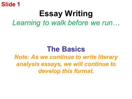 Essay Writing Learning to walk before we run… The Basics Note: As we continue to write literary analysis essays, we will continue to develop this format.