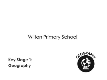 Wilton Primary School Key Stage 1: Geography. National Curriculum Requirements of Geography at Key Stage 1 Pupils should develop knowledge about the world,