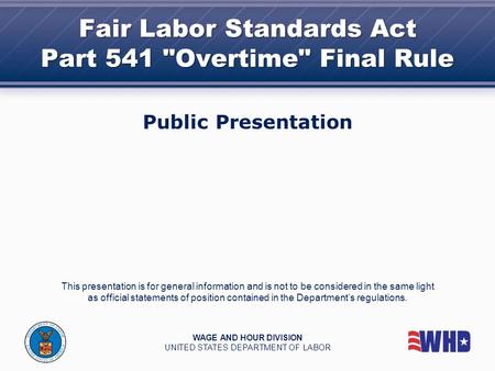 Fair Labor Standards Act Part 541 Overtime Final Rule Public Presentation This presentation is for general information and is not to be considered in.