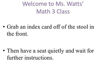 Welcome to Ms. Watts’ Math 3 Class Grab an index card off of the stool in the front. Then have a seat quietly and wait for further instructions.