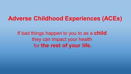 Adverse Childhood Experiences (ACEs) If bad things happen to you to as a child they can impact your health for the rest of your life.