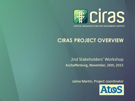 CRITICAL INFRASTRUCTURE RISK ASSESSMENT SUPPORT CIRAS PROJECT OVERVIEW 2nd Stakeholders’ Workshop Aschaffenburg, November, 26th, 2015 Jaime Martín, Project.