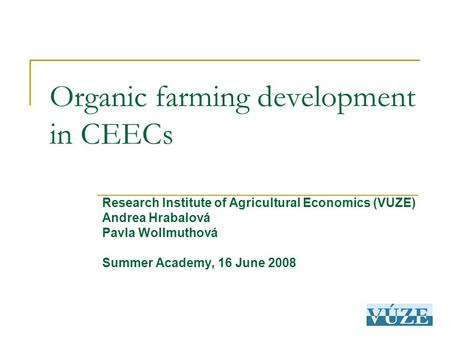 Organic farming development in CEECs Research Institute of Agricultural Economics (VUZE)‏ Andrea Hrabalová Pavla Wollmuthová Summer Academy, 16 June 2008.