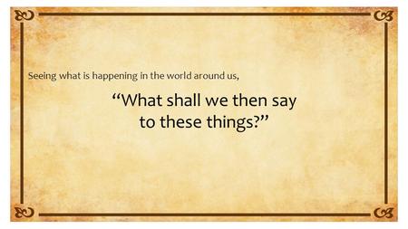 “What shall we then say to these things?” Seeing what is happening in the world around us,