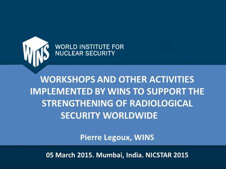 WORKSHOPS AND OTHER ACTIVITIES IMPLEMENTED BY WINS TO SUPPORT THE STRENGTHENING OF RADIOLOGICAL SECURITY WORLDWIDE Pierre Legoux, WINS 05 March Mumbai,