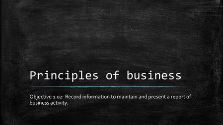 Principles of business Objective 1.02: Record information to maintain and present a report of business activity.