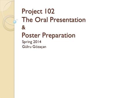 Project 102 The Oral Presentation & Poster Preparation Project 102 The Oral Presentation & Poster Preparation Spring 2014 Gülru Gözaçan.