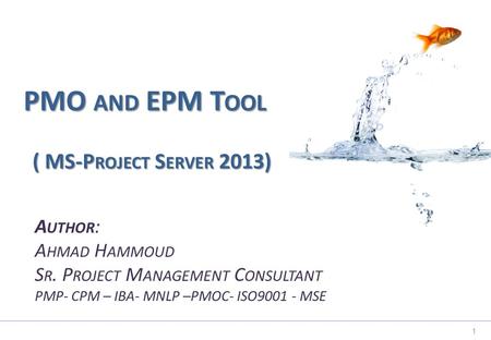 1 PMO AND EPM T OOL A UTHOR : A HMAD H AMMOUD S R. P ROJECT M ANAGEMENT C ONSULTANT PMP- CPM – IBA- MNLP –PMOC- ISO MSE ( MS-P ROJECT S ERVER 2013)