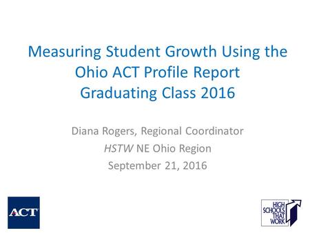 Measuring Student Growth Using the Ohio ACT Profile Report Graduating Class 2016 Diana Rogers, Regional Coordinator HSTW NE Ohio Region September 21, 2016.