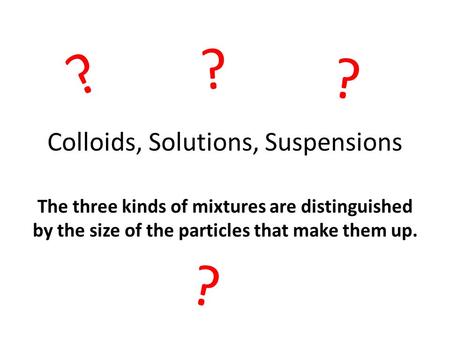 Colloids, Solutions, Suspensions The three kinds of mixtures are distinguished by the size of the particles that make them up. ? ? ? ?