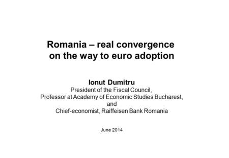 Romania – real convergence on the way to euro adoption Ionut Dumitru President of the Fiscal Council, Professor at Academy of Economic Studies Bucharest,