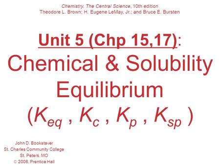 Unit 5 (Chp 15,17): Chemical & Solubility Equilibrium (K eq, K c, K p, K sp ) John D. Bookstaver St. Charles Community College St. Peters, MO  2006, Prentice.
