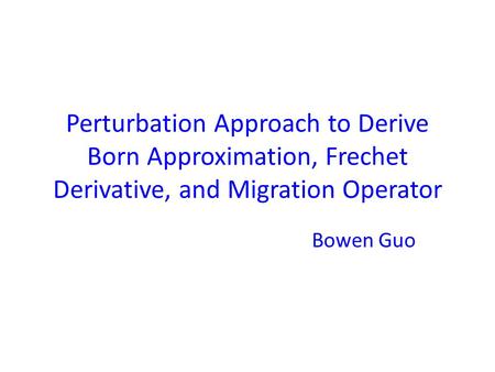 Perturbation Approach to Derive Born Approximation, Frechet Derivative, and Migration Operator Bowen Guo.