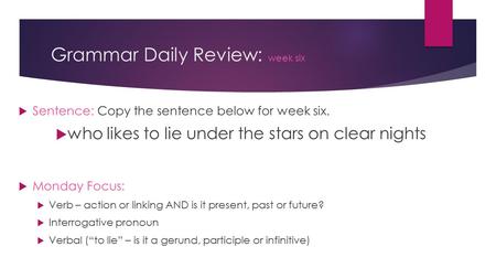 Grammar Daily Review: week six  Sentence: Copy the sentence below for week six.  who likes to lie under the stars on clear nights  Monday Focus:  Verb.