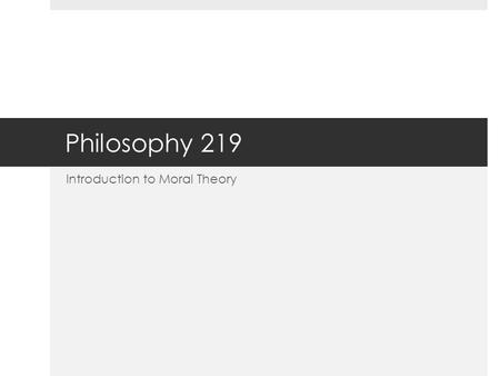 Philosophy 219 Introduction to Moral Theory. Theoretical vs. Practical  One of the ways in which philosophers (since Aristotle) subdivide the field of.