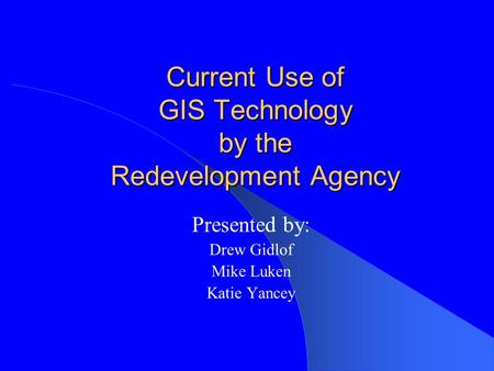Current Use of GIS Technology by the Redevelopment Agency Presented by: Drew Gidlof Mike Luken Katie Yancey.