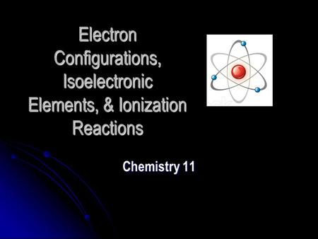 Electron Configurations, Isoelectronic Elements, & Ionization Reactions Chemistry 11.