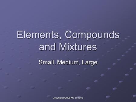 Copyright © 2005 Ms. Broome Elements, Compounds and Mixtures Small, Medium, Large.