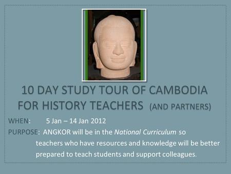 WHEN: 5 Jan – 14 Jan 2012 PURPOSE: ANGKOR will be in the National Curriculum so teachers who have resources and knowledge will be better prepared to teach.