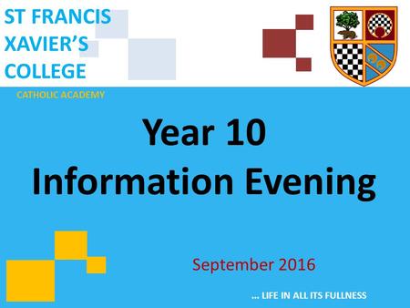 CATHOLIC ACADEMY ST FRANCIS XAVIER’S COLLEGE... LIFE IN ALL ITS FULLNESS Year 10 Information Evening September 2016.