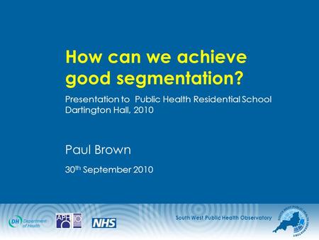 South West Public Health Observatory How can we achieve good segmentation? Presentation to Public Health Residential School Dartington Hall, 2010 Paul.