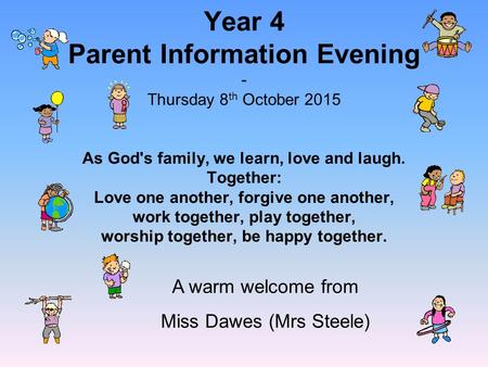 Year 4 Parent Information Evening - Thursday 8 th October 2015 As God's family, we learn, love and laugh. Together: Love one another, forgive one another,