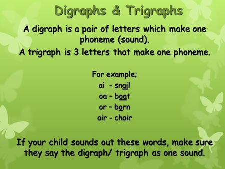 Digraphs & Trigraphs A digraph is a pair of letters which make one phoneme (sound). A trigraph is 3 letters that make one phoneme. For example; ai - snail.