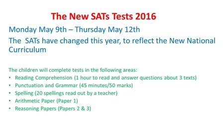 The New SATs Tests 2016 Monday May 9th – Thursday May 12th The SATs have changed this year, to reflect the New National Curriculum The children will complete.