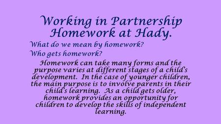 Working in Partnership Homework at Hady. What do we mean by homework? Who gets homework? Homework can take many forms and the purpose varies at different.