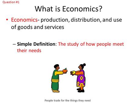 What is Economics? Economics- production, distribution, and use of goods and services – Simple Definition: The study of how people meet their needs People.