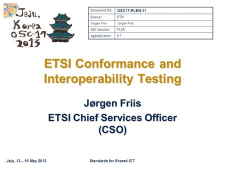 Jeju, 13 – 16 May 2013Standards for Shared ICT ETSI Conformance and Interoperability Testing Jørgen Friis ETSI Chief Services Officer (CSO) Document No: